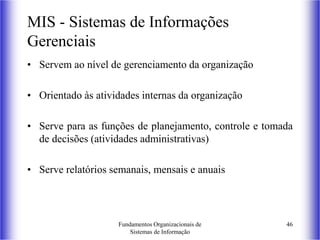Fundamentos Organizacionais de
Sistemas de Informação
46
MIS - Sistemas de Informações
Gerenciais
• Servem ao nível de gerenciamento da organização
• Orientado às atividades internas da organização
• Serve para as funções de planejamento, controle e tomada
de decisões (atividades administrativas)
• Serve relatórios semanais, mensais e anuais
 