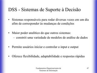 Fundamentos Organizacionais de
Sistemas de Informação
47
DSS - Sistemas de Suporte à Decisão
• Sistemas responsáveis para rodar diversas vezes em um dia
afim de corresponder às mudanças de condições
• Maior poder analítico do que outros sistemas:
– constrói uma variedade de modelos de análise de dados
• Permite usuários iniciar e controlar o input e output
• Oferece flexibilidade, adaptabilidade e respostas rápidas
 