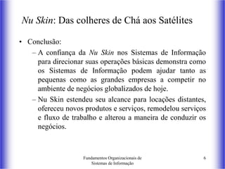 Fundamentos Organizacionais de
Sistemas de Informação
6
Nu Skin: Das colheres de Chá aos Satélites
• Conclusão:
– A confiança da Nu Skin nos Sistemas de Informação
para direcionar suas operações básicas demonstra como
os Sistemas de Informação podem ajudar tanto as
pequenas como as grandes empresas a competir no
ambiente de negócios globalizados de hoje.
– Nu Skin estendeu seu alcance para locações distantes,
ofereceu novos produtos e serviços, remodelou serviços
e fluxo de trabalho e alterou a maneira de conduzir os
negócios.
 