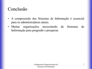 Fundamentos Organizacionais de
Sistemas de Informação
7
Conclusão
• A compreensão dos Sistemas de Informação é essencial
para os administradores atuais.
• Muitas organizações necessitarão de Sistemas de
Informação para progredir e prosperar.
 