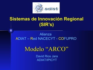 Sistemas de Innovación Regional
             (SIR’s)

               Alianza
  ADIAT – Red NACECYT - COFUPRO


      Modelo “ARCO”
           David Rios Jara
           ADIAT/IPICYT
 