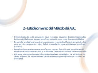 2.-EstablecimientodelMétododelABC.
• Definir objetos de costo, actividades clave, recursos y causantes de costo relacionados.
Definir actividades que apoyen beneficios (outputs) como causa de esas actividades.
• Desarrollar un diagrama basado en procesos que represente el flujo de actividades, los
recursos y la relación entre ellos. Definir la vinculación entre actividades y beneficios
(outputs).
• Recopilar datos pertinentes que se refieren a costos y flujo físico de las unidades del
causante de costo entre recursos y actividades. Desarrollar los costos de las actividades.
• Calcular e interpretar la nueva información basada en actividades. La administración
ahora dispone de información de costos más exacta para la planeación y la toma de
decisiones.
 