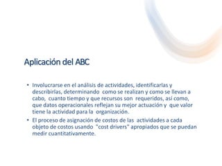 Aplicación del ABC
• Involucrarse en el análisis de actividades, identificarlas y
describirlas, determinando como se realizan y como se llevan a
cabo, cuanto tiempo y que recursos son requeridos, así como,
que datos operacionales reflejan su mejor actuación y que valor
tiene la actividad para la organización.
• El proceso de asignación de costos de las actividades a cada
objeto de costos usando "cost drivers" apropiados que se puedan
medir cuantitativamente.
 