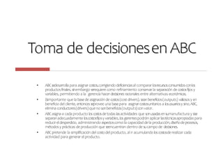 Toma de decisionesen ABC
• ABCsedesarrollapara asignarcostos,corrigiendodeficienciasal comparar losrecursosconsumidosconlos
productosfinales,sinembargo serequiere como refinamiento conservar la separación de costosfijosy
variables, permitiendo a la gerencia hacerdecisiones racionales entre alternativas económicas.
• Esimportante que la basede asignación de costos(cost drivers), seanbeneficios(outputs) valiososy en
beneficio del cliente, entoncesseprovee una basepara asignarcostosunitarios a losusuariosysino,ABC,
elimina conductores(drivers) queno sonbeneficios(outputs)con valor.
• ABCasigna a cada producto loscostosdetodas lasactividades que sonusadasensumanufactura y sise
separanadecuadamente loscostosfijosy variables,losgerentespodrán aplicar lastécnicasapropiadaspara
reducireldesperdicio, administrando aspectoscomo:la capacidad dela producción,diseñodeprocesos,
métodosy prácticas deproducción que seencuentran dentro de sucampo de decisiones.
• ABCpretende la simplificación del costodel producto, al ir acumulando loscostosderealizar cada
actividad para generar elproducto.
 