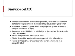 Beneficios del ABC
• Jerarquización diferente del costodesusproductos, reflejando una corrección
delosbeneficiospreviamente atribuidos a losproductosde bajo volumen.
• Elanálisisdelosbeneficios,prevé una nueva perspectiva para el examen del
comportamiento de loscostos.
• Seaumenta la credibilidad y la utilidad de la información de costeo,en la
toma de decisiones.
• Facilita la implantación de la calidad total
• Elimina desperdicios y actividades que noagregan valor al producto.
• Facilita la utilización dela Cadenade valor como herramienta de la
competitividad.
 