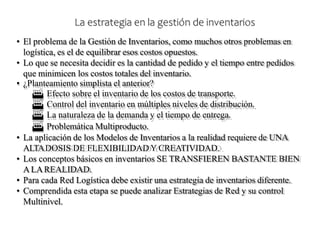 • El problema de la Gestión de Inventarios, como muchos otros problemas en
logística, es el de equilibrar esos costos opuestos.
• Lo que se necesita decidir es la cantidad de pedido y el tiempo entre pedidos
que minimicen los costos totales del inventario.
• ¿Planteamiento simplista el anterior?
 Efecto sobre el inventario de los costos de transporte.
 Control del inventario en múltiples niveles de distribución.
 La naturaleza de la demanda y el tiempo de entrega.
 Problemática Multiproducto.
• La aplicación de los Modelos de Inventarios a la realidad requiere de UNA
ALTADOSIS DE FLEXIBILIDAD Y CREATIVIDAD.
• Los conceptos básicos en inventarios SE TRANSFIEREN BASTANTE BIEN
ALAREALIDAD.
• Para cada Red Logística debe existir una estrategia de inventarios diferente.
• Comprendida esta etapa se puede analizar Estrategias de Red y su control
Multinivel.
La estrategia en la gestión de inventarios
 
