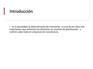 Introducción
• En la actualidad, la administración de inventarios es uno de los retos más
importantes que enfrentan los directivos en cuestión de planificación y
control, sobre todo en empresas de manufactura.
 