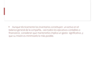 • Aunque técnicamente los inventarios constituyen un activo en el
balance general de la compañía, casi todos los ejecutivos contables o
financieros consideran que mantenerlos implica un gasto significativo, y
que su misión es minimizarlo lo más posible.
 