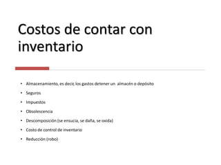 Costos de contar con
inventario
• Almacenamiento, es decir, los gastos detener un almacén o depósito
• Seguros
• Impuestos
• Obsolescencia
• Descomposición (se ensucia, se daña, se oxida)
• Costo de control de inventario
• Reducción (robo)
 