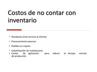 Costos de no contar con
inventario
• Desabasto (mal servicio al cliente)
• Procesamiento excesivo
• Pedidos en espera
• Subutilización de instalaciones
• Costos de agilización para reducir el tiempo normal
de producción
 