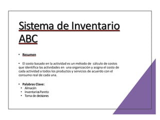 Sistema de Inventario
ABC
• Resumen
• El costo basado en la actividad es un método de cálculo de costos
que identifica las actividades en una organización y asigna el costo de
cada actividad a todos los productos y servicios de acuerdo con el
consumo real de cada una.
• Palabras Clave:
• Almacén
• InventariosPareto
• Toma de decisiones
 