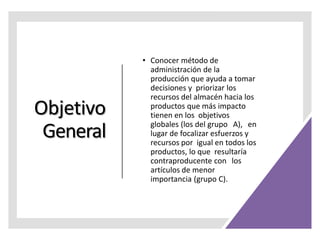 Objetivo
General
• Conocer método de
administración de la
producción que ayuda a tomar
decisiones y priorizar los
recursos del almacén hacia los
productos que más impacto
tienen en los objetivos
globales (los del grupo A), en
lugar de focalizar esfuerzos y
recursos por igual en todos los
productos, lo que resultaría
contraproducente con los
artículos de menor
importancia (grupo C).
 