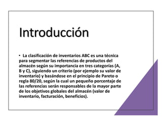 Introducción
• La clasificación de inventarios ABC es una técnica
para segmentar las referencias de productos del
almacén según su importancia en tres categorías (A,
B y C), siguiendo un criterio (por ejemplo su valor de
inventario) y basándose en el principio de Pareto o
regla 80/20, según la cual un pequeño porcentaje de
las referencias serán responsables de la mayor parte
de los objetivos globales del almacén (valor de
inventario, facturación, beneficios).
 