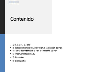 Contenido
• 1
.- Definicióndel ABC
• 2.- Establecimiento del Método ABC3.- Aplicación del ABC
• 4.- Toma de decisionesenel ABC5.- Beneficiosdel ABC
• 6.- Inconvenientesdel ABC.
• 7.- Conclusión
• 8.-Bibliografía
 
