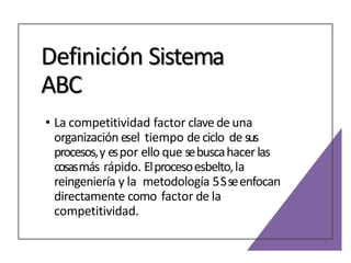 Definición Sistema
ABC
• La competitividad factor clave de una
organización esel tiempo de ciclo de sus
procesos,y espor ello que sebuscahacerlas
cosasmás rápido. Elprocesoesbelto,la
reingeniería y la metodología 5Sseenfocan
directamente como factor de la
competitividad.
 
