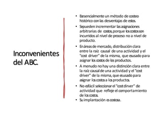 Inconvenientes
del ABC.
• Esesencialmenteun método decosteo
históricoconlas desventajas de estos.
• Sepueden incrementar lasasignaciones
arbitrarias de costos,porque loscostosson
incurridosal nivel deproceso no a nivel de
producto.
• Enáreasdemercado, distribuciónclara
entre la raíz causal deuna actividad y el
"cost driver" dela misma, que esusado para
asignar loscostosde losproductos.
• A menudo nohay una distinciónclara entre
la raíz causaldeuna actividad y el"cost
driver" dela misma,que esusadopara
asignar loscostosa losproductos.
• No esfácil seleccionarel"costdirver" de
actividad que refleje el comportamiento
de loscostos.
• Suimplantación escostosa.
 