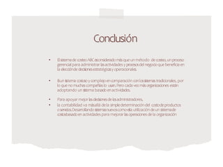 Conclusión
• ElsistemadecosteoABCe
s
consideradomásqueunmétodo decosteo,unproceso
gerencialpara administrar lasactividadesy procesosdel negocioquebeneficia en
la eleccióndedecisionesestratégicasyoperacionales.
• E
suns
istema costo
soycomplejoencomparación conlossistemastradicionales, por
lo quenomuchascompañíaslo usan.Perocada vezmásorganizaciones están
adoptando unsistema basadoenactividades.
• Para apoyar mejor lasdecisionesdelosadministradores,
• la contabilidad va másallá dela simpledeterminacióndel costodeproductos
oservicios.Desarrollandosistemasnuevoscomoe
s
la utilizacióndeunsistemade
costosbasadoen actividadespara mejorar lasoperacionesdela organización
 