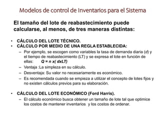 El tamaño del lote de reabastecimiento puede
calcularse, al menos, de tres maneras distintas:
• CÁLCULO DEL LOTE TÉCNICO.
• CÁLCULO POR MEDIO DE UNA REGLA ESTABLECIDA:
– Por ejemplo, se escogen como variables la tasa de demanda diaria (d) y
el tiempo de reabastecimiento (LT) y se expresa el lote en función de
ellas: Q = n x( dxLT)
– Ventaja :La simpleza en su cálculo.
– Desventaja: Su valor no necesariamente es económico.
– Es recomendada cuando se empieza a utilizar el concepto de lotes fijos y
no existen cálculos previos para su elaboración.
• CÁLCULO DEL LOTE ECONÓMICO (Ford Harris).
– El cálculo económico busca obtener un tamaño de lote tal que optimice
los costos de mantener inventarios y los costos de ordenar.
Modelos de control de Inventarios para el Sistema
 