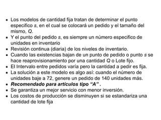 Los modelos de cantidad fija tratan de determinar el punto
especifico s, en el cual se colocará un pedido y el tamaño del
mismo, Q.
Y el punto del pedido s, es siempre un número especifico de
unidades en inventario
Revisión continua (diaria) de los niveles de inventario.
Cuando las existencias bajan de un punto de pedido o punto s se
hace reaprovisionamiento por una cantidad Q o Lote fijo.
El Intervalo entre pedidos varía pero la cantidad a pedir es fija.
La solución a este modelo es algo así: cuando el número de
unidades baje a 72, genere un pedido de 140 unidades más.
Recomendado para artículos tipo “A” .
Se garantiza un mejor servicio con menor inversión.
Los costos de producción se disminuyen si se estandariza una
cantidad de lote fija
 