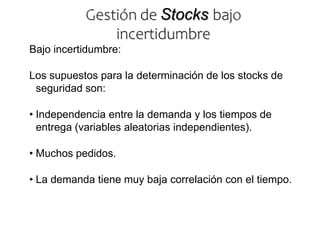 Bajo incertidumbre:
Los supuestos para la determinación de los stocks de
seguridad son:
• Independencia entre la demanda y los tiempos de
entrega (variables aleatorias independientes).
• Muchos pedidos.
• La demanda tiene muy baja correlación con el tiempo.
Gestión de Stocks bajo
incertidumbre
 