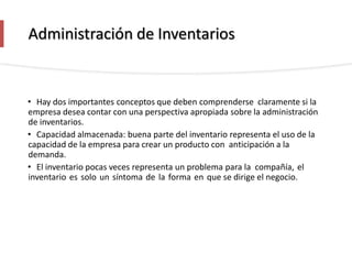 Administración de Inventarios
• Hay dos importantes conceptos que deben comprenderse claramente si la
empresa desea contar con una perspectiva apropiada sobre la administración
de inventarios.
• Capacidad almacenada: buena parte del inventario representa el uso de la
capacidad de la empresa para crear un producto con anticipación a la
demanda.
• El inventario pocas veces representa un problema para la compañía, el
inventario es solo un síntoma de la forma en que se dirige el negocio.
 