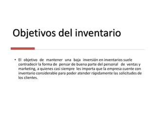 Objetivos del inventario
• El objetivo de mantener una baja inversión en inventarios suele
contradecir la forma de pensar de buena parte del personal de ventas y
marketing, a quienes casi siempre les importa que la empresa cuente con
inventario considerable para poder atender rápidamente las solicitudes de
los clientes.
 