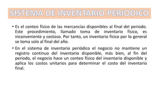 • Es el conteo físico de las mercancías disponibles al final del periodo.
Este procedimiento, llamado toma de inventario físico, es
inconveniente y costoso. Por tanto, un inventario físico por lo general
se toma solo al final del año.
• En el sistema de inventario periódico el negocio no mantiene un
registro continuo del inventario disponible, más bien, al fin del
periodo, el negocio hace un conteo físico del inventario disponible y
aplica los costos unitarios para determinar el costo del inventario
final.
 