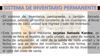 • El sistema de inventarios permanente, o también llamado
perpetuo, permite un control constante de los inventaros, al llevar
el registro de cada unidad que ingresa y sale del inventario.
• Este control se lleva mediante tarjetas llamada Kardex, en
donde se lleva el registro de cada unidad, su valor de compra, la
fecha de adquisición, el valor de la salida de cada unidad y la
fecha en que se retira del inventario. De esta forma, en todo
momento se puede conocer el saldo exacto de los inventarios y
el valor del costo de venta.
 