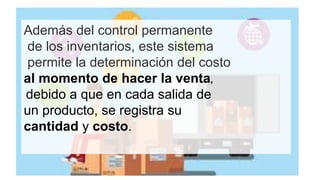 Además del control permanente
de los inventarios, este sistema
permite la determinación del costo
al momento de hacer la venta,
debido a que en cada salida de
un producto, se registra su
cantidad y costo.
 