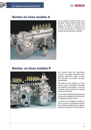 Los sistemas de inyección Diesel




Bomba en línea modelo A
                                   Se ha utilizado la bomba modelo A en
                                   diferentes motores diesel durante largo
                                   tiempo. Su presión de inyección está
                                   alrededor de 750 bar y actualmente se
                                   la utiliza normalmente en vehículos de
                                   mediano porte (camiones y utilitarios).




Bomba en línea modelo P
                                   Los motores diesel han evolucionado
                                   en forma muy rápida, generando mayor
                                   potencia, rendimiento, menor consumo
                                   de combustible y de emisión de gases
                                   contaminantes.

                                   Para obtener estos beneficios, el motor
                                   necesita recibir combustible pulverizado
                                   con presiones más elevadas, lo que hizo
                                   necesario producir bombas con mayores
                                   presiones de inyección.

                                   Así, fue imprescindible desarrollar bombas
                                   de inyección compatibles con el alto grado
                                   de exigencias de estos motores.

                                   La bomba P es semejante al modelo A,
                                   pero con carcasa y componentes internos
                                   más reforzados justamente para generar
                                   presiones de inyección de hasta 1300 bar.




                                                                          11
 