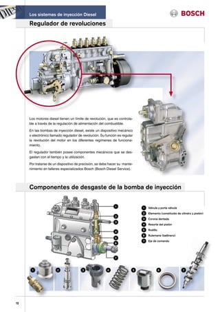 Los sistemas de inyección Diesel

     Regulador de revoluciones




     Los motores diesel tienen un límite de revolución, que es controla-
     ble a través de la regulación de alimentación del combustible.

     En las bombas de inyección diesel, existe un dispositivo mecánico
     o electrónico llamado regulador de revolución. Su función es regular
     la revolución del motor en los diferentes regímenes de funciona-
     miento.

     El regulador también posee componentes mecánicos que se des-
     gastan con el tiempo y la utilización.

     Por tratarse de un dispositivo de precisión, se debe hacer su mante-
     nimiento en talleres especializados Bosch (Bosch Diesel Service).




     Componentes de desgaste de la bomba de inyección

                                                             1              1   Válvula y porta válvula
                                                                            2   Elemento (constituido de cilindro y pistón)
                                                             2
                                                                            3   Corona dentada
                                                             3
                                                                            4   Resorte del pistón
                                                                            5   Rodillo
                                                             4
                                                                            6   Rulemane (ballinero)
                                                             5
                                                                            7   Eje de comando
                                                             6




                                                             7



      1                2               3                4               5                 6                7




12
 
