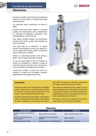 Los sistemas de inyección Diesel

     Elementos

     Tal como se ha dicho anteriormente, las bombas de
     inyección en línea utilizan un elemento para cada
     cilindro del motor.

     Los elementos están constituidos de cilindro y
     pistón.

     El pistón dentro del cilindro, debido a su elevada
     precisión de mecanización, sella completamente
     sin necesidad de dispositivos adicionales, como
     empaquetaduras, anillos O’ring etc...

     Para obtener tamaña precisión, las dimensiones
     mecánicas del cilindro y pistón están alrededor de
     0,2 µm (micrones).

     Para darse idea de la dimensión, un cabello
     humano mide alrededor de 60 µm de diámetro, o
     sea, la medida entre cilindro y pistón es 300 veces
     inferior al grosor de un cabello.

     Debido a la extremada precisión entre cilindro y
     pistón, sólo se hace el reemplazo completo.

     El curso de cada pistón es fijo, sin embargo, el
     caudal de combustible se modifica a través del
     movimiento giratorio del pistón, que se produce por
     la corona dentada, accionada por la cremallera.

     Cuando gira el pistón, a través de la ranura, se
     modifica el volumen de combustible inyectado,
     dependiendo de las exigencias del motor.




       Importante:                                               tible, están el costo de las seguidas reparaciones
                                                                 y el tiempo ocioso del vehículo en el taller.
       Además del daño que un elemento de mala calidad           Para producirse elementos de alta calidad, se nece-
       puede causarle al motor, la relación costo beneficio      sitan procesos de producción altamente controlados
       es muy baja cuando se utilizan elementos de otras         y que pueden cumplir con las estrictas tolerancias y
       marcas o reaprovechados/reacondicionados.                 especificaciones técnicas aprobadas por las princi-
                                                                 pales ensambladoras de vehículos.
       Al utilizar elementos de mala calidad, o reacondicio-
       nados, el perjuicio puede ser grande, pues además         Sólo Bosch puede ofrecer elementos con esa ele-
       de menor durabilidad y más consumo de combus-             vada calidad y con la más alta tecnología.



                                                       Elementos
                Características                            Ventajas                            Beneficios
      Medidas precisas entre cilindro y
                                            Mayor presión de inyección            Mayor rendimiento del motor
      pistón
      Control de mecanización por           Seguridad de funcionamiento
                                                                                  Mayor vida útil
      computadoras                          perfecto
      Utilizado en primer equipo            Aprobado por las ensambladoras        Garantía de alta calidad




14
 