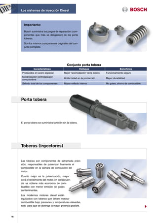 Los sistemas de inyección Diesel



       Importante:

       Bosch suministra los juegos de reparación (com-
       ponentes que más se desgastan) de los porta
       toberas.

       Son los mismos componentes originales del con-
       junto completo.




                                               Conjunto porta tobera
                Características                             Ventajas                       Beneficios
      Producidos en acero especial          Mejor “acomodación” de la tobera   Funcionamiento seguro
      Mecanización controlada por
                                            Uniformidad en la producción       Mayor durabilidad
      computadora
      Sellado total de los componentes      Mayor sellado interno              No gotea, ahorro de combustible




     Porta tobera




     El porta tobera se suministra también sin la tobera.




     Toberas (inyectores)


     Las toberas son componentes de extremada preci-
     sión, responsables de pulverizar finamente el
     combustible en la cámara de combustión del
     motor.

     Cuanto mejor es la pulverización, mayor
     será el rendimiento del motor, en consecuen-
     cia se obtiene más economía de com-
     bustible con menor emisión de gases
     contaminantes.

     Los modernos motores diesel están
     equipados con toberas que deben inyectar
     combustible bajo presiones y temperaturas elevadas,
     todo para que se obtenga la mayor potencia posible.



16
 