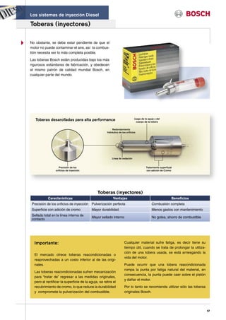 Los sistemas de inyección Diesel

Toberas (inyectores)

No obstante, se debe estar pendiente de que el
motor no puede contaminar el aire, así la combus-
tión necesita ser lo más completa posible.

Las toberas Bosch están producidas bajo los más
rigurosos estándares de fabricación, y obedecen
el mismo patrón de calidad mundial Bosch, en
cualquier parte del mundo.




   Toberas desarolladas para alta performance                                 Juego de la aguja y del
                                                                                cuerpo de la tobera


                                                          Redondamiento
                                                     hidráulico de los orificios




                                                         Linea de vedación


                    Precisión de los                                                    Tratamiento superficial
                 orificios de inyección                                                 con adición de Cromo




                                               Toberas (inyectores)
            Características                               Ventajas                                            Beneficios
 Precisión de los orificios de inyección Pulverización perfecta                              Combustión completa
 Superficie con adición de cromo          Mayor durabilidad                                  Menos gastos con mantenimiento
 Sellado total en la línea interna de
                                          Mayor sellado interno                              No gotea, ahorro de combustible
 contacto




  Importante:                                                        Cualquier material sufre fatiga, es decir tiene su
                                                                     tiempo útil, cuando se trata de prolongar la utiliza-
                                                                     ción de una tobera usada, se está arriesgando la
  El mercado ofrece toberas reacondicionadas o
                                                                     vida del motor.
  reaprovechadas a un costo inferior al de las origi-
  nales.                                                             Puede ocurrir que una tobera reacondicionada
                                                                     rompa la punta por fatiga natural del material, en
  Las toberas reacondicionadas sufren mecanización
                                                                     consecuencia, la punta puede caer sobre el pistón
  para “tratar de” regresar a las medidas originales,
                                                                     y dañar el motor.
  pero al rectificar la superficie de la aguja, se retira el
  recubrimiento de cromo, lo que reduce la durabilidad               Por lo tanto se recomienda utilizar sólo las toberas
  y compromete la pulverización del combustible.                     originales Bosch.




                                                                                                                               17
 