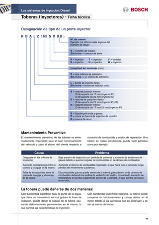 Los sistemas de inyección Diesel

Toberas (inyectores) - Ficha técnica

Designación de tipo de un porta-inyector
K B A L Z 10 5 S V X X . .
                                            Nº de orden
                                            Ejemplo: los últimos siete lugares del
                                            Número de dibujo

                                            V = inyector de ensayo
                                            Sin letra = inyector de serie

                                            P = inyector     T = inyector      V = inyector
                                            S = inyector     U = inyector      W = inyector

                                            Longitud de montaje (mm)

                                            Z = dos orificios de admisión
                                            Sin letra = un orificio de admisión.

                                            L = borde de inyector largo
                                            Sin letra = borde de inyector corto.

                                            A = resorte posición inferior
                                                Ø de soporte de 17 mm (inyector P)
                                                Ø de soporte de 25 mm (inyector S)
                                            E = resorte de posición inferior
                                                Ø de soporte de 21 mm (inyector P y S)
                                            N = resorte posición inferior
                                                Ø de soporte de 17 mm/21 mm (inyector P)

                                            B = fijación por brida o garras.
                                            C = rosca en tuerca de sujeción de inyector.
                                            D = tuerca de racor




Mantenimiento Preventivo
El mantenimiento preventivo de las toberas es extre-        consumo de combustible y costos de reparación. Una
madamente importante para el buen funcionamiento            tobera en malas condiciones, puede traer pérdidas
del vehículo y para el ahorro del cliente respecto a        como por ejemplo:


            Causa                                                  Problema
 Desgaste en los orificios de     Baja presión de inyección con pérdida de potencia y aumento de emisiones de
 inyección                        gases debido a quema irregular de combustible en la cámara de combustión.

 Aumento de tolerancia entre el   Aumenta el retorno de combustible inyectado, lo que hace que el vehículo tenga
 cuerpo y la aguja de la tobera   pérdida de rendimiento y potencia.

 Falta de estanquidad entre la    El combustible que se queda dentro de la tobera gotea dentro de la cámara de
 punta de la aguja y el cuerpo    combustión dañando los anillos de vedación del pistón, provocando aumento de
 de la tobera                     temperatura en puntos específicos dentro de la cámara, lo que genera un nuevo
                                  encendido.


La tobera puede dañarse de dos maneras:
Con durabilidad superficial baja, la punta de la aguja,     Con durabilidad superficial excesiva, la tobera puede
que tiene un movimiento vertical golpea la línea de         romperse en funcionamiento y causar daños en el
vedación, puede dañar la cúpula de la tobera cau-           motor debido a las partículas que se destruyen y se
sando deformaciones permanentes en la misma, lo             van al interior del motor.
que cambia las características de inyección.



                                                                                                                   19
 