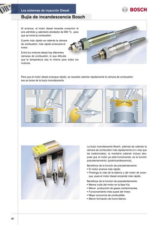 Los sistemas de inyección Diesel

     Bujía de incandescencia Bosch

     Al arrancar, el motor diesel necesita comprimir el
     aire admitido y calentarlo alrededor de 900 °C, para
     que se inicie la combustión.

     Cuanto más rápido se calienta la cámara
     de combustión, más rápido arrancará el
     motor.

     Entre los motores diesel hay diferentes
     cámaras de combustión, lo que dificulta
     que la temperatura sea la misma para todos los
     motores.




     Para que el motor diesel arranque rápido, se necesita calentar rápidamente la cámara de combustión:
     eso es tarea de la bujía incandescente.




                                                              La bujía incandescente Bosch, además de calentar la
                                                              cámara de combustión más rápidamente (4 x más que
                                                              las tradicionales), la mantiene caliente incluso des-
                                                              pués que el motor ya está funcionando, es la función
                                                              poscalentamiento, (postincandescencia).

                                                              Beneficios de la función de precalentamiento:
                                                              • El motor arranca más rápido
                                                              • Prolonga la vida de la batería y del motor de arran-
                                                                que, pues el motor diesel enciende más rápido.

                                                              Beneficios de la función de poscalentamiento:
                                                              • Menos ruído del motor en la fase fría.
                                                              • Menor producción de gases contaminantes.
                                                              • Funcionamiento más suave del motor.
                                                              • Mayor economía de combustible.
                                                              • Menor formación de humo blanco.




20
 