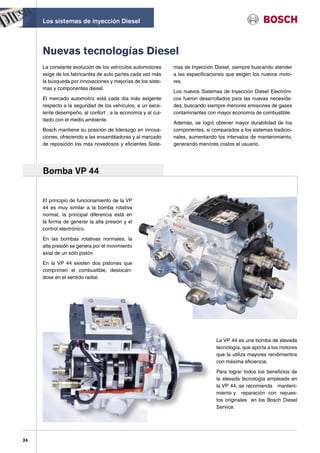 Los sistemas de inyección Diesel



     Nuevas tecnologías Diesel
     La constante evolución de los vehículos automotores     mas de Inyección Diesel, siempre buscando atender
     exige de los fabricantes de auto partes cada vez más    a las especificaciones que exigen los nuevos moto-
     la búsqueda por innovaciones y mejorías de los siste-   res.
     mas y componentes diesel.
                                                             Los nuevos Sistemas de Inyección Diesel Electróni-
     El mercado automotriz está cada día más exigente        cos fueron desarrollados para las nuevas necesida-
     respecto a la seguridad de los vehículos, a un exce-    des, buscando siempre menores emisiones de gases
     lente desempeño, al confort , a la economía y al cui-   contaminantes con mayor economía de combustible.
     dado con el medio ambiente.
                                                             Además, se logró obtener mayor durabilidad de los
     Bosch mantiene su posición de liderazgo en innova-      componentes, si comparados a los sistemas tradicio-
     ciones, ofreciendo a las ensambladoras y al mercado     nales, aumentando los intervalos de mantenimiento,
     de reposición los más novedosos y eficientes Siste-     generando menores costos al usuario.




     Bomba VP 44


     El principio de funcionamiento de la VP
     44 es muy similar a la bomba rotativa
     normal, la principal diferencia está en
     la forma de generar la alta presión y el
     control electrónico.

     En las bombas rotativas normales, la
     alta presión se genera por el movimiento
     axial de un sólo pistón.

     En la VP 44 existen dos pistones que
     comprimen el combustible, deslocán-
     dose en el sentido radial.




                                                                               La VP 44 es una bomba de elevada
                                                                               tecnología, que aporta a los motores
                                                                               que la utiliza mayores rendimientos
                                                                               con máxima eficiencia.

                                                                               Para lograr todos los beneficios de
                                                                               la elevada tecnología empleada en
                                                                               la VP 44, se recomienda manteni-
                                                                               miento y reparación con repues-
                                                                               tos originales en los Bosch Diesel
                                                                               Service.




24
 