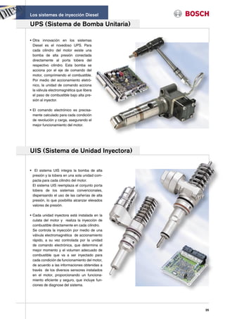 Los sistemas de inyección Diesel

UPS (Sistema de Bomba Unitaria)

• Otra innovación en los sistemas
  Diesel es el novedoso UPS. Para
  cada cilindro del motor existe una
  bomba de alta presión conectada
  directamente al porta tobera del
  respectivo cilindro. Esta bomba se
  acciona por el eje de comando del
  motor, comprimiendo el combustible.
  Por medio del accionamiento eletró-
  nico, la unidad de comando acciona
  la válvula electromagnética que libera
  el paso de combustible bajo alta pre-
  sión al inyector.

• El comando electrónico es precisa-
  mente calculado para cada condición
  de revolución y carga, asegurando el
  mejor funcionamiento del motor.




UIS (Sistema de Unidad Inyectora)

• El sistema UIS integra la bomba de alta
 presión y la tobera en una sola unidad com-
 pacta para cada cilindro del motor.
 El sistema UIS reemplaza el conjunto porta
 tobera de los sistemas convencionales,
 dispensando el uso de las cañerías de alta
 presión, lo que posibilita alcanzar elevados
 valores de presión.

• Cada unidad inyectora está instalada en la
  culata del motor y realiza la inyección de
  combustible directamente en cada cilindro.
  Se controla la inyección por medio de una
  válvula electromagnética de accionamiento
  rápido, a su vez controlada por la unidad
  de comando electrónica, que determina el
  mejor momento y el volumen adecuado de
  combustible que va a ser inyectado para
  cada condición de funcionamiento del motor,
  de acuerdo a las informaciones obtenidas a
  través de los diversos sensores instalados
  en el motor, proporcionando un funciona-
  miento eficiente y seguro, que incluye fun-
  ciones de diagnose del sistema.




                                                25
 