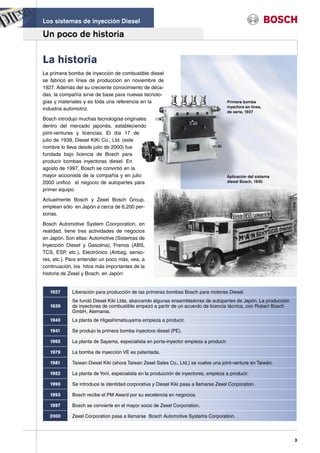 Los sistemas de inyección Diesel

Un poco de historia

La historia
La primera bomba de inyección de combustible diesel
se fabricó en línea de producción en noviembre de
1927. Además del su creciente conocimiento de déca-
das, la compañía sirve de base para nuevas tecnolo-
gías y materiales y es toda una referencia en la                                       Primera bomba
                                                                                       inyectora en linea,
industria automotriz.
                                                                                       de serie, 1927
Bosch introdujo muchas tecnologías originales
dentro del mercado japonés, estableciendo
joint-ventures y licencias. El día 17 de
julio de 1939, Diesel KiKi Co., Ltd. (este
nombre lo lleva desde julio de 2000) fue
fundada bajo licencia de Bosch para
producir bombas inyectoras diesel. En
agosto de 1997, Bosch se convirtió en la
mayor accionista de la compañía y en julio                                             Aplicación del sistema
2000 unificó el negocio de autopartes para                                             diesel Bosch, 1930

primer equipo.

Actualmente Bosch y Zexel Bosch Group,
emplean sólo en Japón a cerca de 6,200 per-
sonas.

Bosch Automotive System Coorporation, en
realidad, tiene tres actividades de negocios
en Japón. Son ellas: Automotive (Sistemas de
Inyección Diesel y Gasolina), Frenos (ABS,
TCS, ESP, etc.), Electrónico (Airbag, senso-
res, etc.). Para entender un poco más, vea, a
continuación, los hitos más importantes de la
historia de Zexel y Bosch, en Japón:


   1927      Liberación para producción de las primeras bombas Bosch para motores Diesel.
             Se fundó Diesel Kiki Ltda, abarcando algunas ensambladoras de autopartes de Japón. La producción
   1939      de inyectores de combustible empezó a partir de un acuerdo de licencia técnica, con Robert Bosch
             GmbH, Alemania.
   1940      La planta de Higashimatsuyama empieza a producir.

   1941      Se produjo la primera bomba inyectora diesel (PE).

   1965      La planta de Sayama, especialista en porta-inyector empieza a producir.

   1979      La bomba de inyección VE es patentada.

   1981      Taiwan Diesel Kiki (ahora Taiwan Zexel Sales Co., Ltd.) se vuelve una joint-venture en Taiwán.

   1982      La planta de Yorii, especialista en la producción de inyectores, empieza a producir.

   1990      Se introduce la identidad corporativa y Diesel Kiki pasa a llamarse Zexel Corporation.

   1993      Bosch recibe el PM Award por su excelencia en negocios.

   1997      Bosch se convierte en el mayor socio de Zexel Corporation.

   2000      Zexel Corporation pasa a llamarse Bosch Automotive Systems Corporation.



                                                                                                                3
 