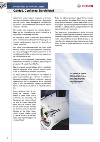 Los sistemas de inyección Diesel

    Calidad, Confianza, Durabilidad

    Actualmente existen mayores exigencias en términos          Todas las fábricas producen siguiendo las mismas
    de emisiones de gases, ruido, economía y desempeño          estrictas directivas de calidad Bosch que se aplican
    para los motores diesel, eso exige de los fabricantes       en las fábricas alemanas. Gracias a eso, todos los pro-
    de motores y ensambladoras el desarrollo de mejores         ductos y los repuestos originales Bosch tienen un alto
    motores y vehículos.                                        estándar de calidad unificado, independientemente del
                                                                país donde han sido fabricados.
    Por cumplir esas exigencias de mercado, Bosch y
    Zexel son los proveedores del equipo original de la         Para garantizarlo, un departamento central de control
    mayoría de los motores y vehículos.                         de calidad inspecciona periódicamente los equipos de
                                                                comprobación y examina muestras aleatorias. Si usted
    La fiabilidad de Bosch y Zexel viene de sus historias
                                                                recibe productos Bosch o Zexel (Bosch Group) de los
    como empresas innovadoras en tecnologías y de sus
                                                                más diferentes países constatará siempre que desde
    grandes capacidades de inversión en desarrollo de
                                                                Bosch y Zexel se recibe siempre sólo un único nivel
    nuevos productos.
                                                                de calidad.
    Una de las principales inversiones del Grupo Bosch
    Mundial, está en el área de investigación y desarrollo
    de nuevas tecnologías. Anualmente, se invierte el 7%
    de la facturación global en esta área, que registra más
    de 2000 patentes al año.

    Cerca de 18.500 empleados (colaboradores) Bosch
    trabajan exclusivamente en esta área, apoyados por el
    programa 3-S, creado hace 25 años.

    El programa está representado por la letra inicial de las
    palabras alemanas “sicher” (seguro), “sauber” (limpio,
    o que no contamina) y “sparsam” (económico).
                                                                                     Aquí podemos ver cómo se
    La mayor parte de las patentes se las confieren al                               hacen los orificios en los
    sector automovilístico, que mantiene la tradición de                             inyectores de Bosch y Zexel
                                                                                     Bosch Group. Se trata de
    liderazgo tecnológico. Muchos productos y sistemas                               tecnología de punta, para
    desarrollados en los laboratorios de la compañía,                                asegurarle tranquilidad
                                                                                     y seguridad a usted.
    como la bujía de encendido e inyección electrónica
    forman parte de la evolución de la industria automo-
    triz.

    Como fabricante líder de sis-
    temas de inyección Diesel,
    Bosch y Zexel Bosch Group
    suministran sus productos a los
    fabricantes de motores Diesel
    de todo el mundo. Queremos
    estar cerca de nuestros clien-
    tes del primer equipo, además
    de Alemania, tenemos también
    fábricas en La India, Brasil,
    Japón, Turquía, Estados Unidos
    y Francia, es decir, en los mer-
    cados más importantes para los
    motores Diesel.




4
 