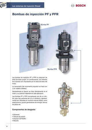 Los sistemas de inyección Diesel



    Bombas de inyección PF y PFR


                                                 Bomba PF




                                                               Bomba PFR



    Las bombas de inyección PF y PFR no disponen de
    árbol de levas propio, en consecuencia, los émbolos
    de la bomba son impulsados por el árbol de levas del
    motor.

    La transmisión del movimiento propulsor se hace con
    o sin rodillos (rolletes).

    Generalmente la fijación se hace directamente en el
    motor y su posición depende de cada aplicación.

    Las bombas PF y PFR normalmente son de un cilin-
    dro, pero hay versiones de 2,3 y 4 cilindros, y general-
    mente son utilizadas en muchos motores diesel, como
    estacionarios, grupos generadores de energía, barcos
    de pesca etc.


    Componentes de desgaste:

    •   Elemento
    •   Válvula de presión
    •   Impulsor de Rodillo
    •   Resorte


6
 