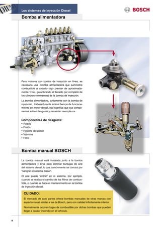 Los sistemas de inyección Diesel

    Bomba alimentadora




    Para motores con bomba de inyección en línea, es
    necesaria una bomba alimentadora que suministre
    combustible al circuito bajo presión de aproximada-
    mente 1 bar, garantizando el llenado por completo de
    los cilindros (elementos) de la bomba de inyección.

    La bomba alimentadora, juntamente con la bomba de
    inyección, trabaja durante todo el tiempo de funciona-
    miento del motor diesel, eso significa que sus compo-
    nentes sufren desgaste y necesitan reemplazos


    Componentes de desgaste:
    •   Rodillo
    •   Pistón
    •   Resorte del pistón
    •   Válvulas
    •   Filtro




    Bomba manual BOSCH
    La bomba manual está instalada junto a la bomba
    alimentadora y sirve para eliminar burbujas de aire
    del sistema diesel, lo que comúnmente se conoce por
    “sangrar el sistema diesel”.

    El aire puede “entrar” en el sistema, por ejemplo,
    cuando se realiza el cambio de los filtros de combus-
    tible, o cuando se hace el mantenimiento en la bomba
    de inyección diesel.

        CUIDADO:
        El mercado de auto partes ofrece bombas manuales de otras marcas con
        aspecto visual similar a las de Bosch, pero con calidad infinitamente inferior.

        Normalmente ocurren fugas de combustible por dichas bombas que pueden
        llegar a causar incendio en el vehículo.


8
 