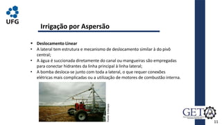 11
 Deslocamento Linear
• A lateral tem estrutura e mecanismo de deslocamento similar à do pivô
central;
• A água é succionada diretamente do canal ou mangueiras são empregadas
para conectar hidrantes da linha principal à linha lateral;
• A bomba desloca-se junto com toda a lateral, o que requer conexões
elétricas mais complicadas ou a utilização de motores de combustão interna.
Irrigação por Aspersão
Fonte:
Embrapa.
 