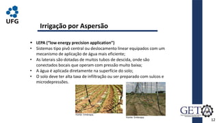 12
 LEPA (“low energy precision application”)
• Sistemas tipo pivô central ou deslocamento linear equipados com um
mecanismo de aplicação de água mais eficiente;
• As laterais são dotadas de muitos tubos de descida, onde são
conectados bocais que operam com pressão muito baixa;
• A água é aplicada diretamente na superfície do solo;
• O solo deve ter alta taxa de infiltração ou ser preparado com sulcos e
microdepressões.
Irrigação por Aspersão
Fonte: Embrapa.
Fonte: Embrapa.
 