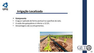 14
 Gotejamento
• A água é aplicada de forma pontual na superfície do solo;
• A vazão dos gotejadores é inferior a 12 l/h;
• Desvantagens são os entupimentos.
Irrigação Localizada
Fonte:
Agroclique.
 