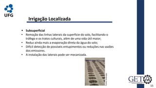 15
 Subsuperficial
• Remoção das linhas laterais da superfície do solo, facilitando o
tráfego e os tratos culturais, além de uma vida útil maior;
• Reduz ainda mais a evaporação direta da água do solo;
• Difícil detecção de possíveis entupimentos ou reduções nas vazões
dos emissores.
• A instalação das laterais pode ser mecanizada.
Irrigação Localizada
Fonte:
Embrapa.
 
