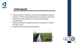 16
Subirrigação
 o lençol freático é mantido a uma certa profundidade, capaz de
permitir um fluxo de água adequado à zona radicular da cultura;
 Geralmente, está associado a um sistema de drenagem
subsuperficial;
 Havendo condições satisfatórias, pode-se constituir no método
de menor custo;
 Projeto do Formoso, estado de Tocantins.
Fonte:
Embrapa.
 