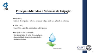 3
Principais Métodos e Sistemas de Irrigação
 O que é?;
Quais são?;
Por qual razão à tantos?;
Fonte: INJETROM.
Método de irrigação é a forma pela qual a água pode ser aplicada às culturas;
Superfície, aspersão, localizada e subirrigação;
Grande variação de solo, clima, culturas,
disponibilidade de energia e condições
socioeconômicas.
 