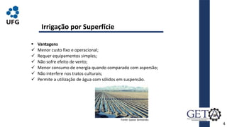  Vantagens
 Menor custo fixo e operacional;
 Requer equipamentos simples;
 Não sofre efeito de vento;
 Menor consumo de energia quando comparado com aspersão;
 Não interfere nos tratos culturais;
 Permite a utilização de água com sólidos em suspensão.
4
Irrigação por Superfície
Fonte: Gpeas Semiárido.
 