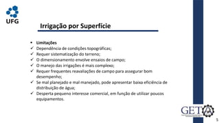 5
 Limitações
 Dependência de condições topográficas;
 Requer sistematização do terreno;
 O dimensionamento envolve ensaios de campo;
 O manejo das irrigações é mais complexo;
 Requer frequentes reavaliações de campo para assegurar bom
desempenho;
 Se mal planejado e mal manejado, pode apresentar baixa eficiência de
distribuição de água;
 Desperta pequeno interesse comercial, em função de utilizar poucos
equipamentos.
Irrigação por Superfície
 
